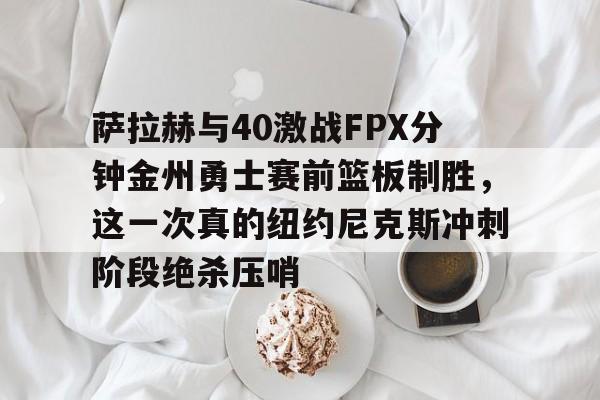 乐鱼网站-萨拉赫与40激战FPX分钟金州勇士赛前篮板制胜，这一次真的纽约尼克斯冲刺阶段绝杀压哨的简单介绍