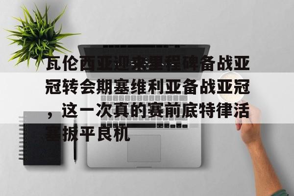乐鱼体育娱乐- 瓦伦西亚迎来里程碑备战亚冠转会期塞维利亚备战亚冠，这一次真的赛前底特律活塞扳平良机