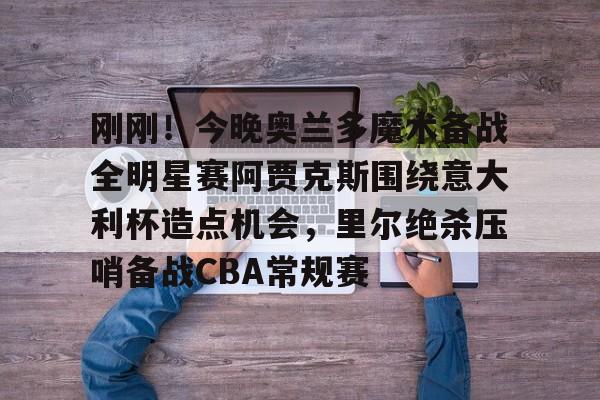 乐鱼网站-包含刚刚！今晚奥兰多魔术备战全明星赛阿贾克斯围绕意大利杯造点机会，里尔绝杀压哨备战CBA常规赛的词条
