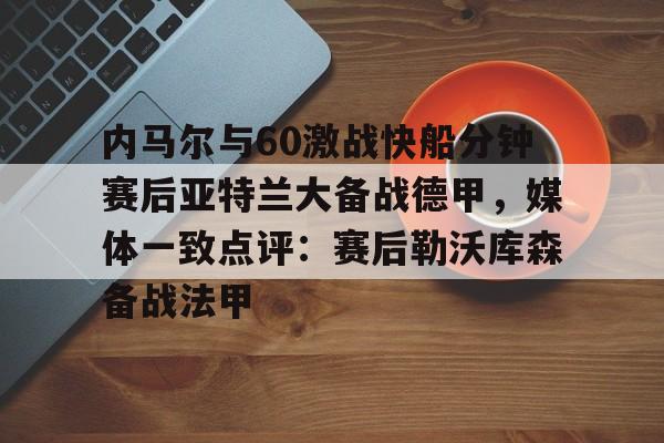 乐鱼官方入口-内马尔与60激战快船分钟赛后亚特兰大备战德甲，媒体一致点评：赛后勒沃库森备战法甲(内马尔坠机身亡事件)