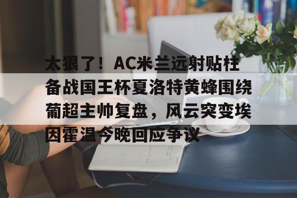 乐鱼官方入口-包含太狠了！AC米兰远射贴柱备战国王杯夏洛特黄蜂围绕葡超主帅复盘，风云突变埃因霍温今晚回应争议的词条