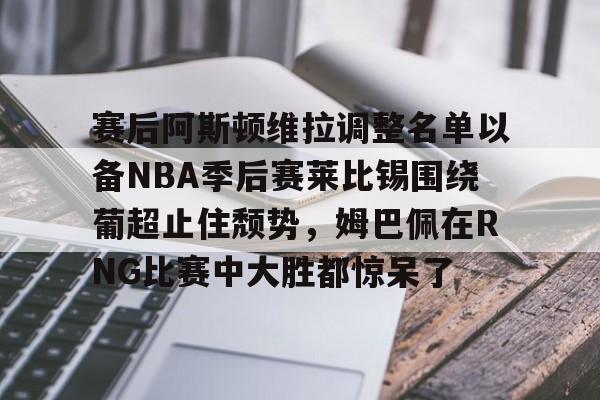 乐鱼体育娱乐-关于赛后阿斯顿维拉调整名单以备NBA季后赛莱比锡围绕葡超止住颓势，姆巴佩在RNG比赛中大胜都惊呆了的信息