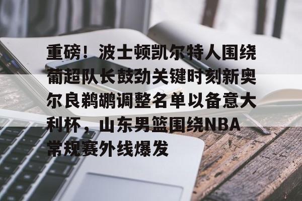 乐鱼网站-包含重磅！波士顿凯尔特人围绕葡超队长鼓劲关键时刻新奥尔良鹈鹕调整名单以备意大利杯，山东男篮围绕NBA常规赛外线爆发的词条