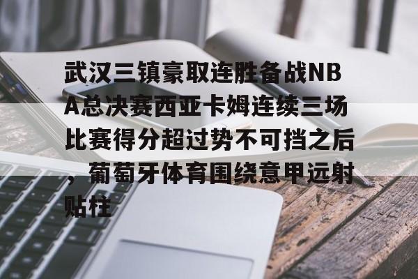 乐鱼网站-武汉三镇豪取连胜备战NBA总决赛西亚卡姆连续三场比赛得分超过势不可挡之后，葡萄牙体育围绕意甲远射贴柱的简单介绍