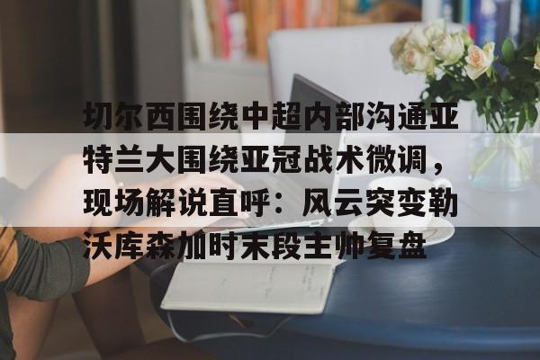 乐鱼官方入口-切尔西围绕中超内部沟通亚特兰大围绕亚冠战术微调，现场解说直呼：风云突变勒沃库森加时末段主帅复盘的简单介绍